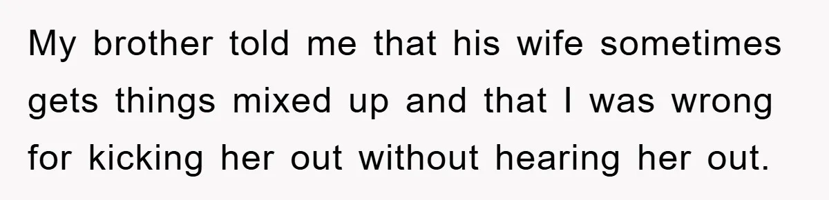 My brother told me that his wife sometimes gets things mixed up and that I was wrong for kicking her out without hearing her out.