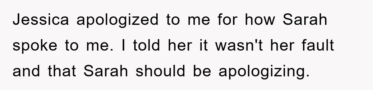 Jessica apologized to me for how Sarah spoke to me. I told her it wasn't her fault and that Sarah should be apologizing.
