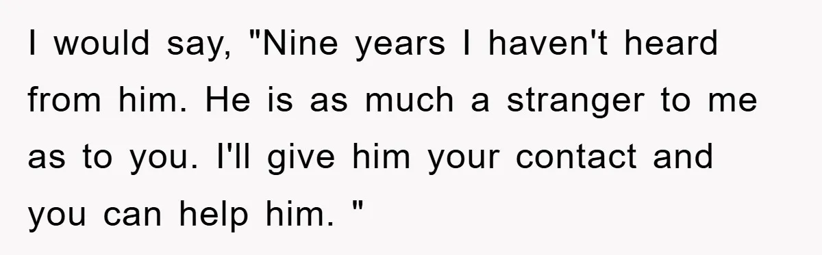 I would say, "Nine years I haven't heard from him. He is as much a stranger to me as to you. I'll give him your contact and you can help...