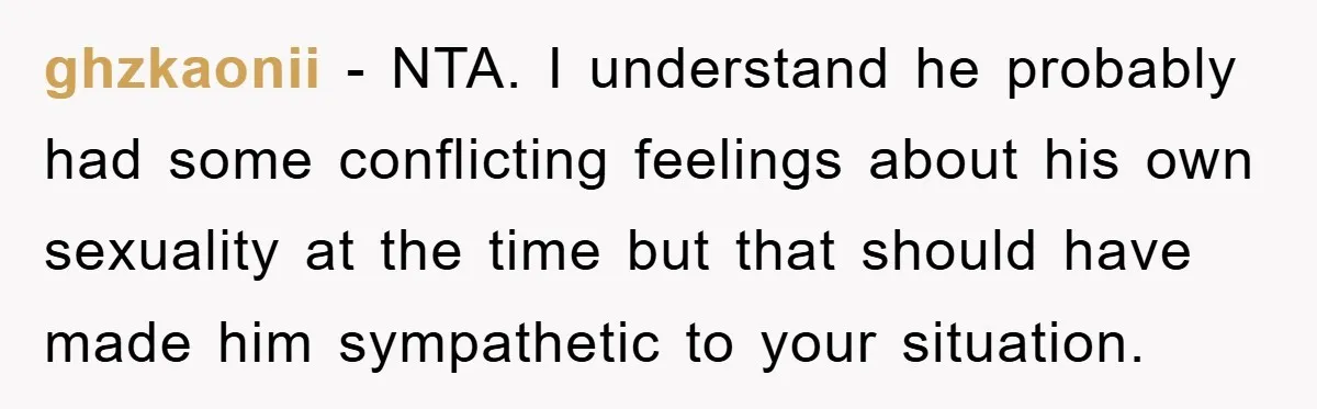 ghzkaonii − NTA. I understand he probably had some conflicting feelings about his own sexuality at the time but that should have made him sympathetic to your situation.