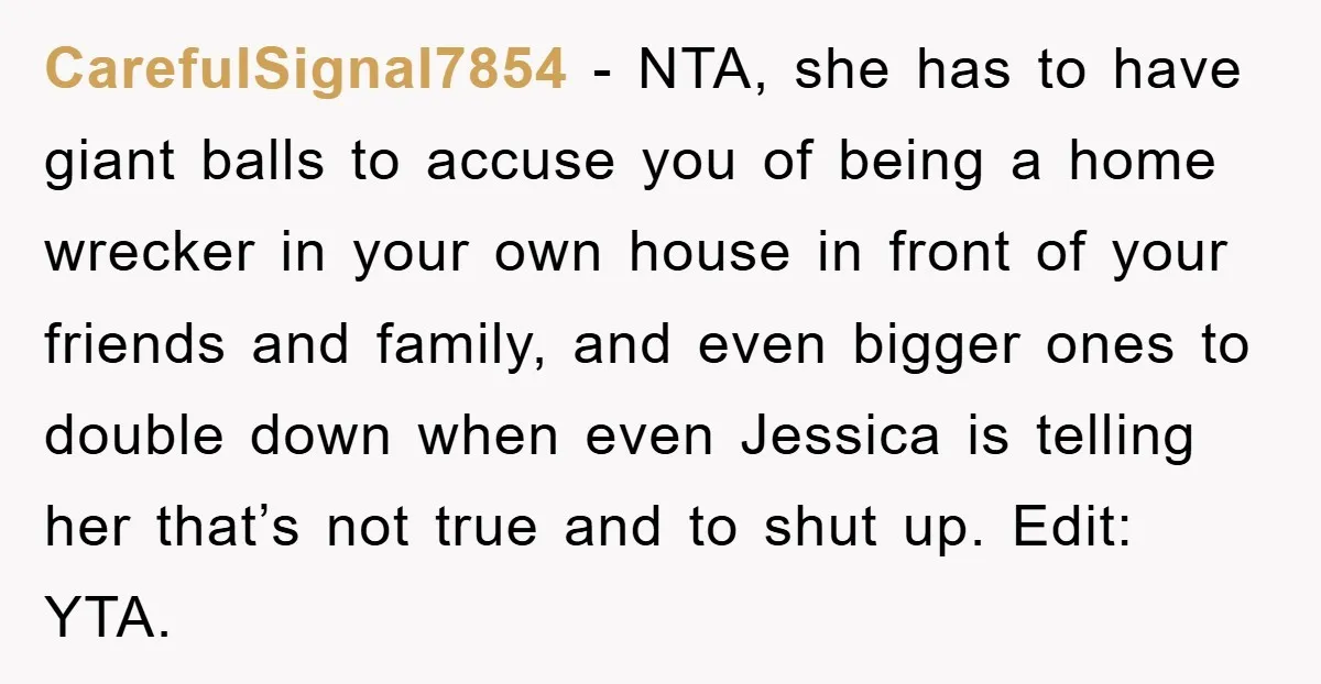 CarefulSignal7854 − NTA, she has to have giant balls to accuse you of being a home wrecker in your own house in front of your friends and family, and even...