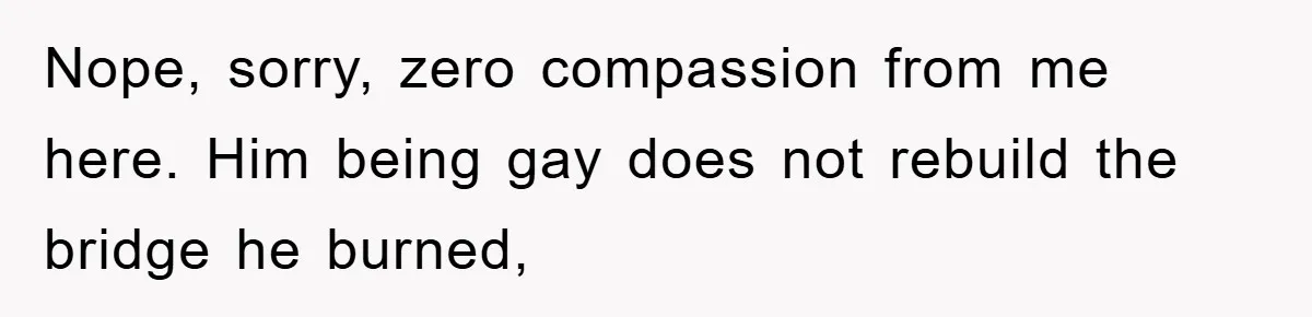 Nope, sorry, zero compassion from me here. Him being gay does not rebuild the bridge he burned,