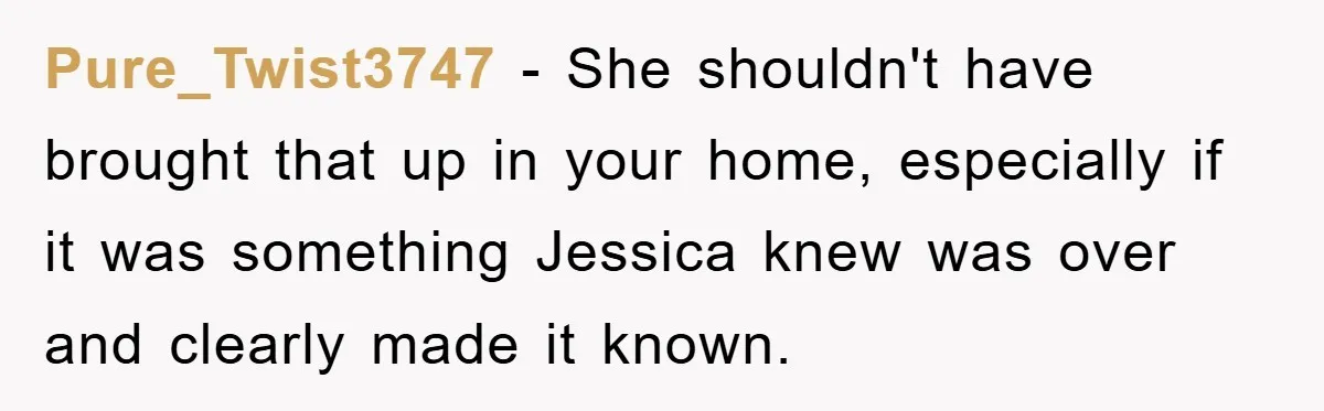 Pure_Twist3747 − She shouldn't have brought that up in your home, especially if it was something Jessica knew was over and clearly made it known.