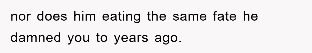 nor does him eating the same fate he damned you to years ago.