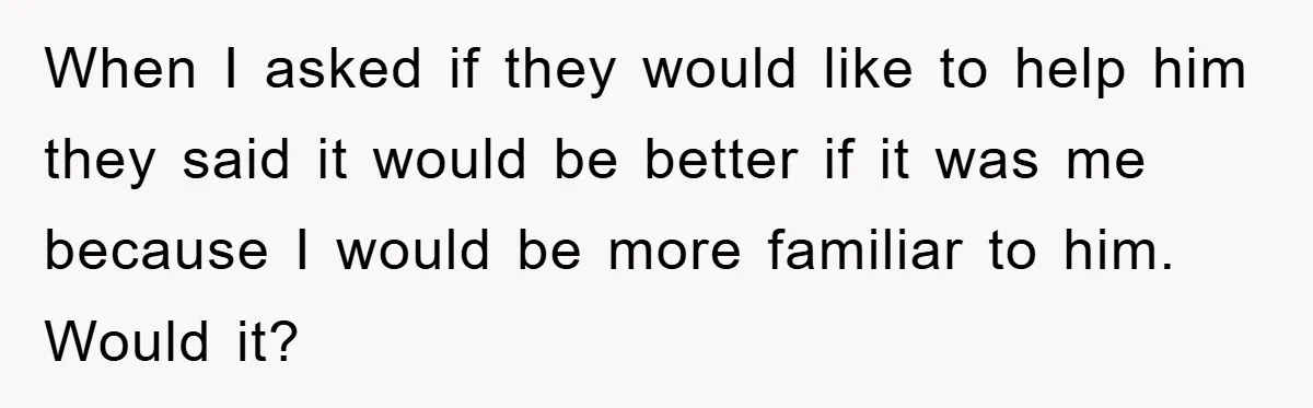 When I asked if they would like to help him they said it would be better if it was me because I would be more familiar to him. Would it?
