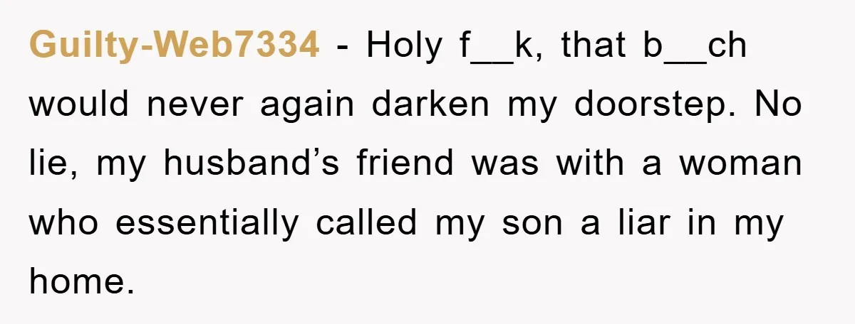 Guilty-Web7334 − Holy f__k, that b__ch would never again darken my doorstep. No lie, my husband’s friend was with a woman who essentially called my son a liar in my...