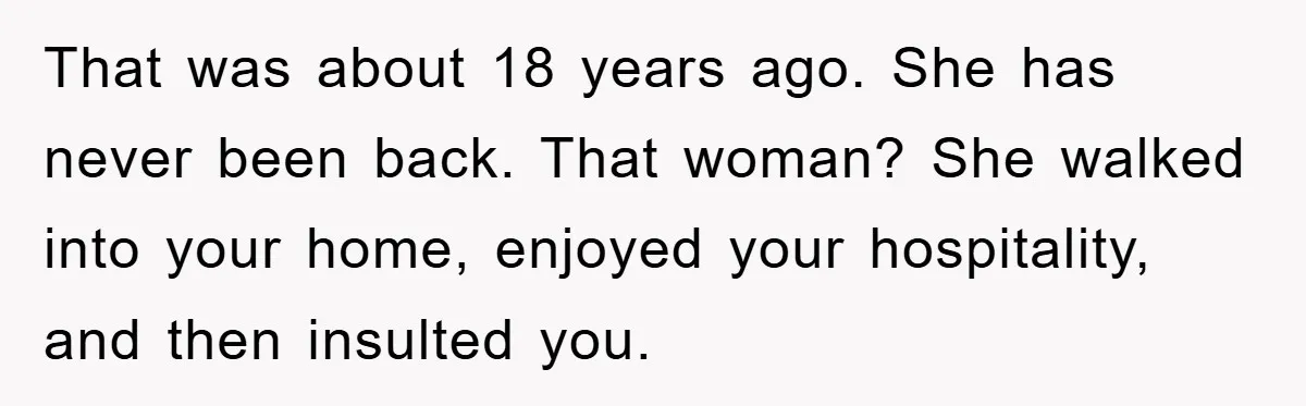 That was about 18 years ago. She has never been back. That woman? She walked into your home, enjoyed your hospitality, and then insulted you.