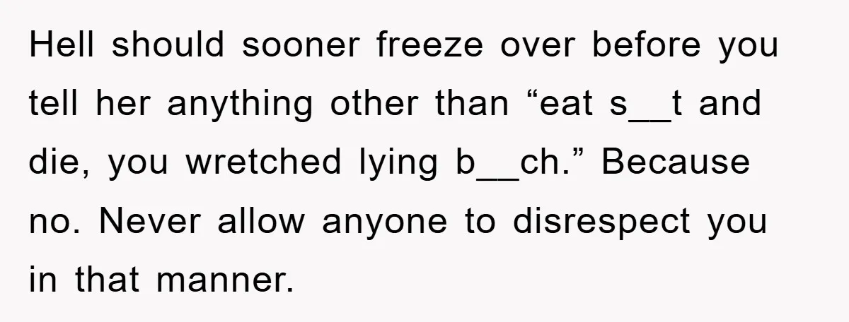 Hell should sooner freeze over before you tell her anything other than “eat s__t and die, you wretched lying b__ch.” Because no. Never allow anyone to disrespect you in that...
