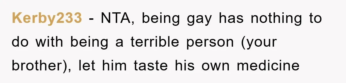 Kerby233 − NTA, being gay has nothing to do with being a terrible person (your brother), let him taste his own medicine