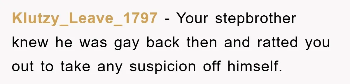 Klutzy_Leave_1797 − Your stepbrother knew he was gay back then and ratted you out to take any suspicion off himself.