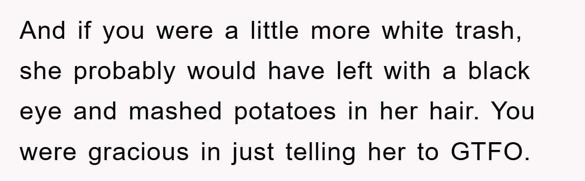 And if you were a little more white trash, she probably would have left with a black eye and mashed potatoes in her hair. You were gracious in just telling...