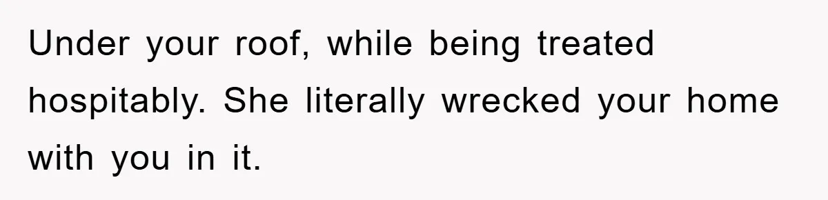 Under your roof, while being treated hospitably. She literally wrecked your home with you in it.