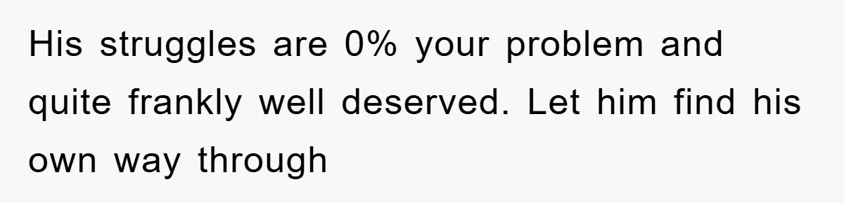 His struggles are 0% your problem and quite frankly well deserved. Let him find his own way through