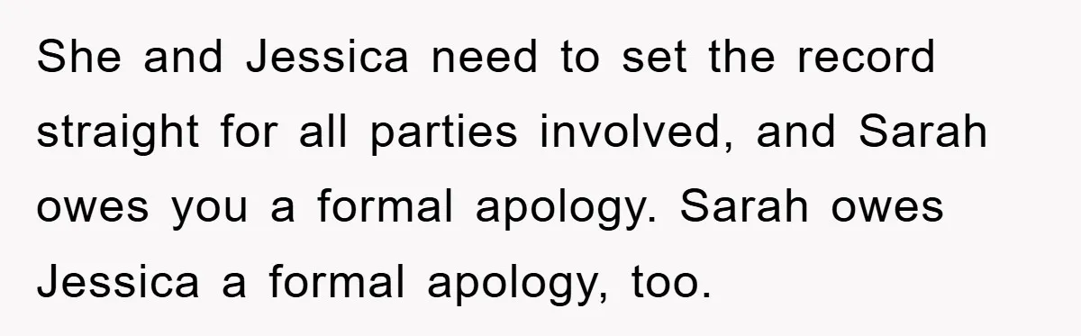 She and Jessica need to set the record straight for all parties involved, and Sarah owes you a formal apology. Sarah owes Jessica a formal apology, too.