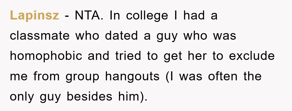 Lapinsz − NTA. In college I had a classmate who dated a guy who was homophobic and tried to get her to exclude me from group hangouts (I was often...