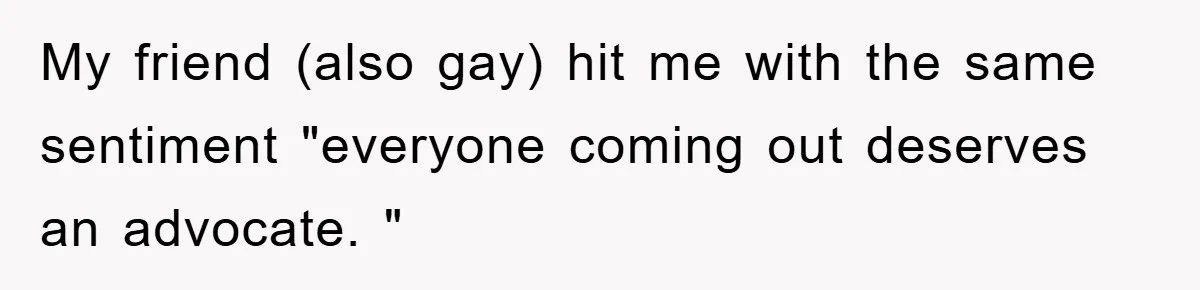 My friend (also gay) hit me with the same sentiment "everyone coming out deserves an advocate. "