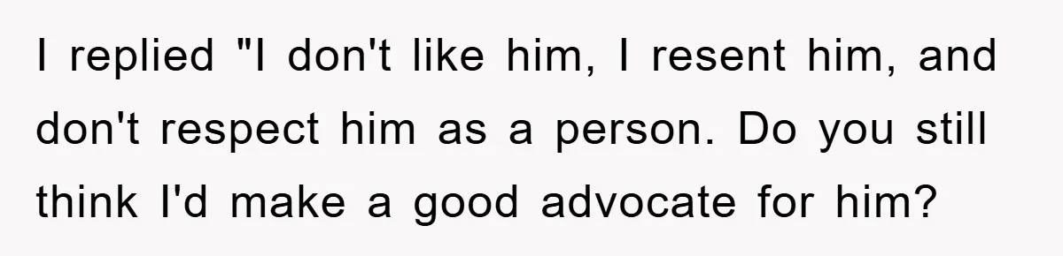 I replied "I don't like him, I resent him, and don't respect him as a person. Do you still think I'd make a good advocate for him?