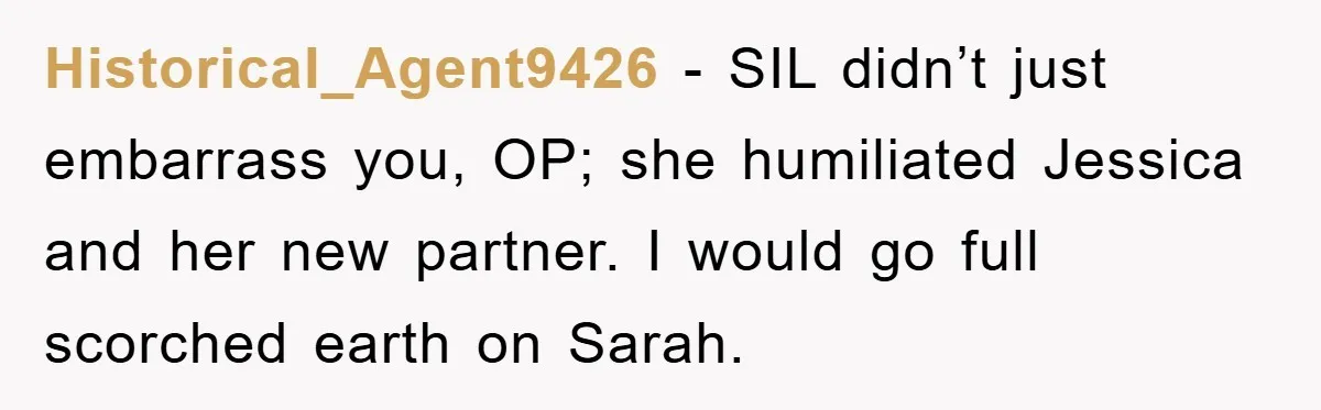 Historical_Agent9426 − SIL didn’t just embarrass you, OP; she humiliated Jessica and her new partner. I would go full scorched earth on Sarah.