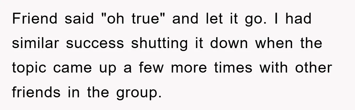 Friend said "oh true" and let it go. I had similar success shutting it down when the topic came up a few more times with other friends in the group.