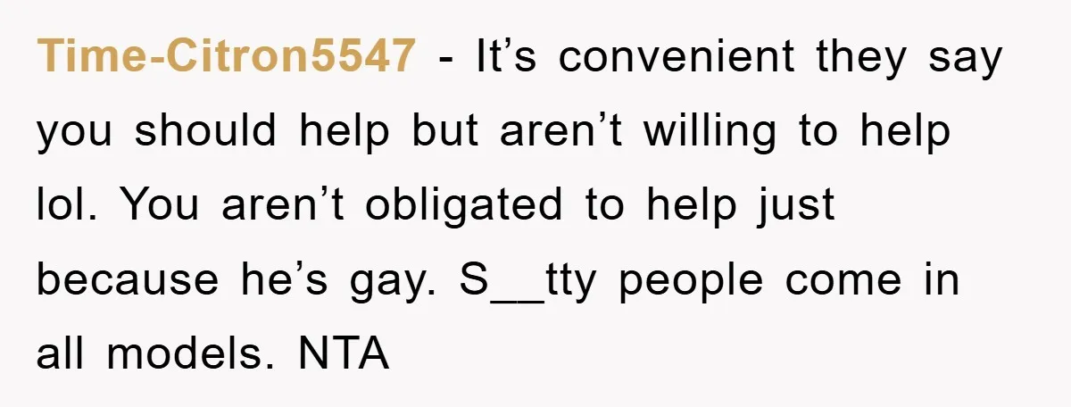 Time-Citron5547 − It’s convenient they say you should help but aren’t willing to help lol. You aren’t obligated to help just because he’s gay. S__tty people come in all models....
