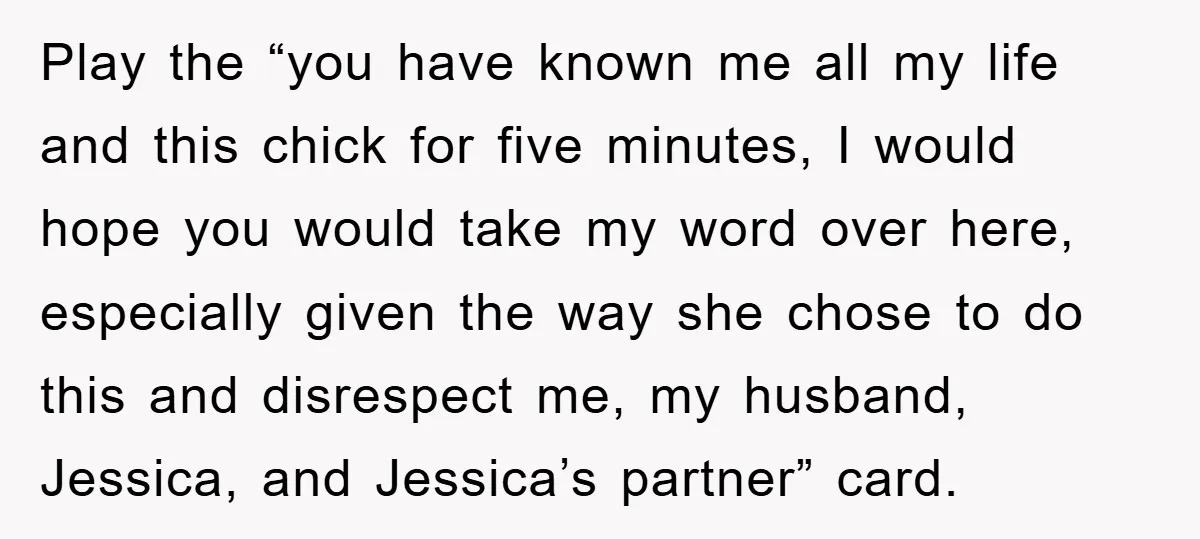 Play the “you have known me all my life and this chick for five minutes, I would hope you would take my word over here, especially given the way she...