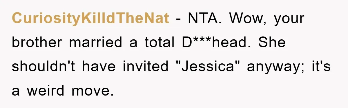 CuriosityKilldTheNat − NTA. Wow, your brother married a total D***head. She shouldn't have invited "Jessica" anyway; it's a weird move.