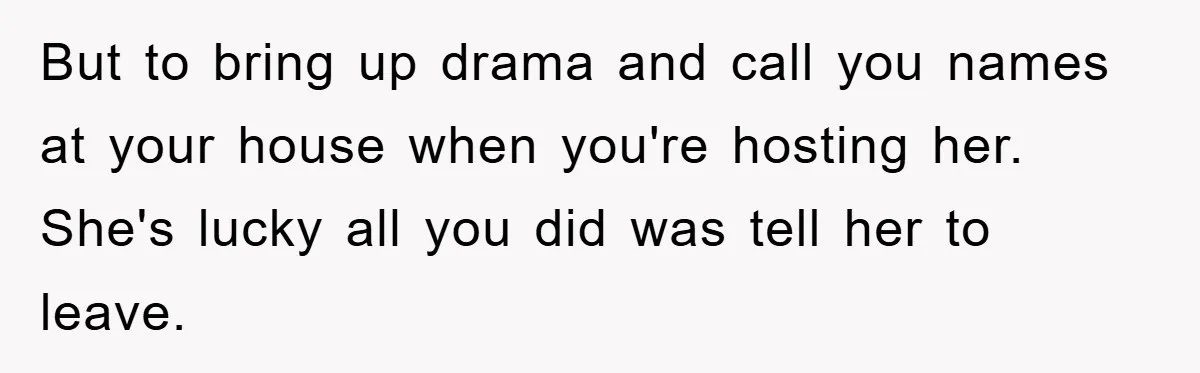 But to bring up drama and call you names at your house when you're hosting her. She's lucky all you did was tell her to leave.