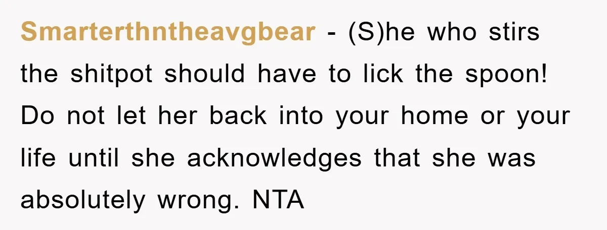 Smarterthntheavgbear − (S)he who stirs the shitpot should have to lick the spoon! Do not let her back into your home or your life until she acknowledges that she was...