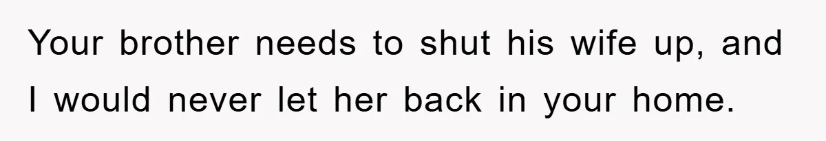 Your brother needs to shut his wife up, and I would never let her back in your home.