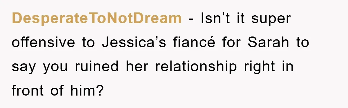 DesperateToNotDream − Isn’t it super offensive to Jessica’s fiancé for Sarah to say you ruined her relationship right in front of him?