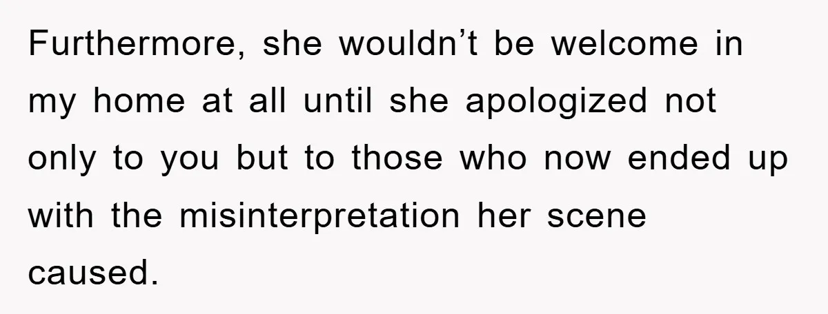Furthermore, she wouldn’t be welcome in my home at all until she apologized not only to you but to those who now ended up with the misinterpretation her scene caused.