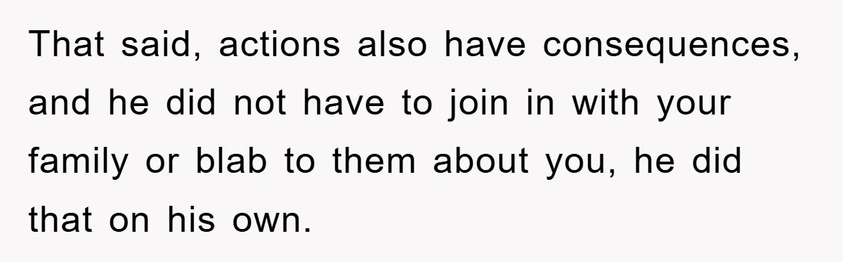 That said, actions also have consequences, and he did not have to join in with your family or blab to them about you, he did that on his own.