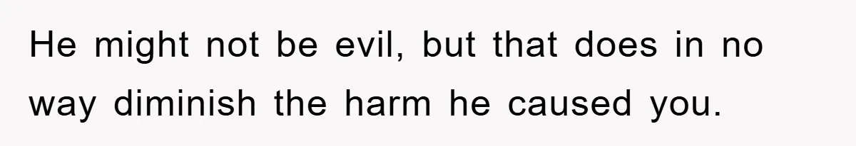 He might not be evil, but that does in no way diminish the harm he caused you.