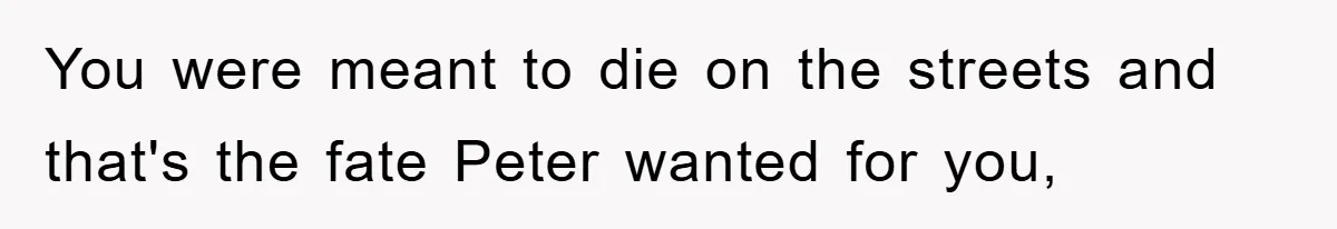 You were meant to die on the streets and that's the fate Peter wanted for you,