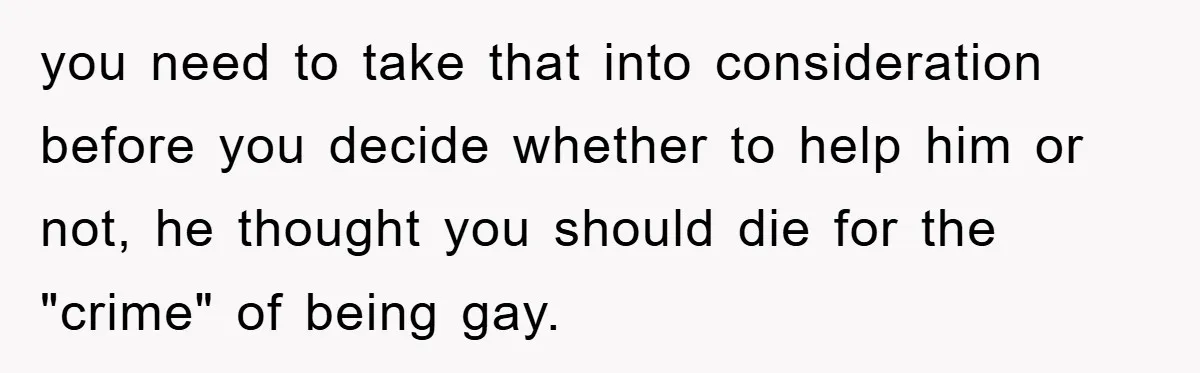 you need to take that into consideration before you decide whether to help him or not, he thought you should die for the "crime" of being gay.