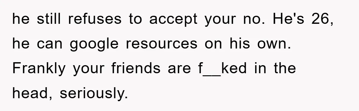 he still refuses to accept your no. He's 26, he can google resources on his own. Frankly your friends are f__ked in the head, seriously.