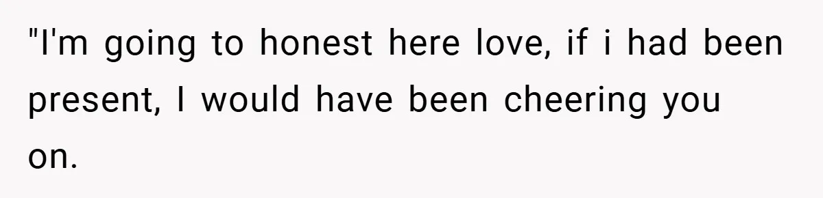 "I'm going to honest here love, if i had been present, I would have been cheering you on.