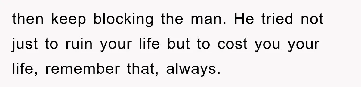 then keep blocking the man. He tried not just to ruin your life but to cost you your life, remember that, always.
