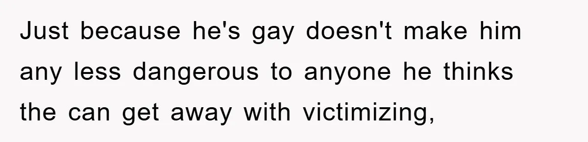 Just because he's gay doesn't make him any less dangerous to anyone he thinks the can get away with victimizing,