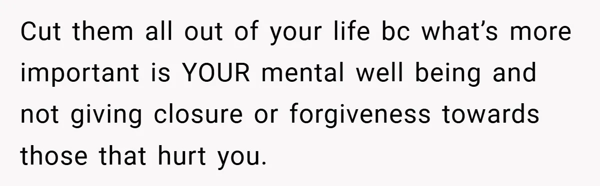 Cut them all out of your life bc what’s more important is YOUR mental well being and not giving closure or forgiveness towards those that hurt you.
