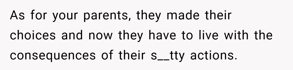 As for your parents, they made their choices and now they have to live with the consequences of their s__tty actions.