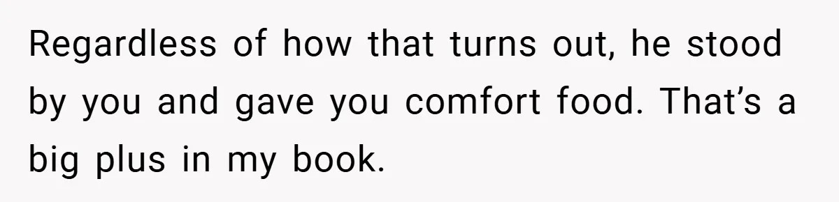 Regardless of how that turns out, he stood by you and gave you comfort food. That’s a big plus in my book.