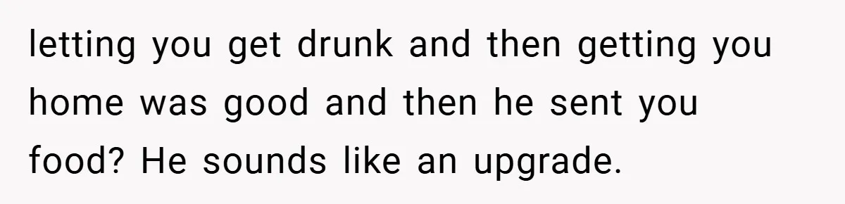 letting you get drunk and then getting you home was good and then he sent you food? He sounds like an upgrade.