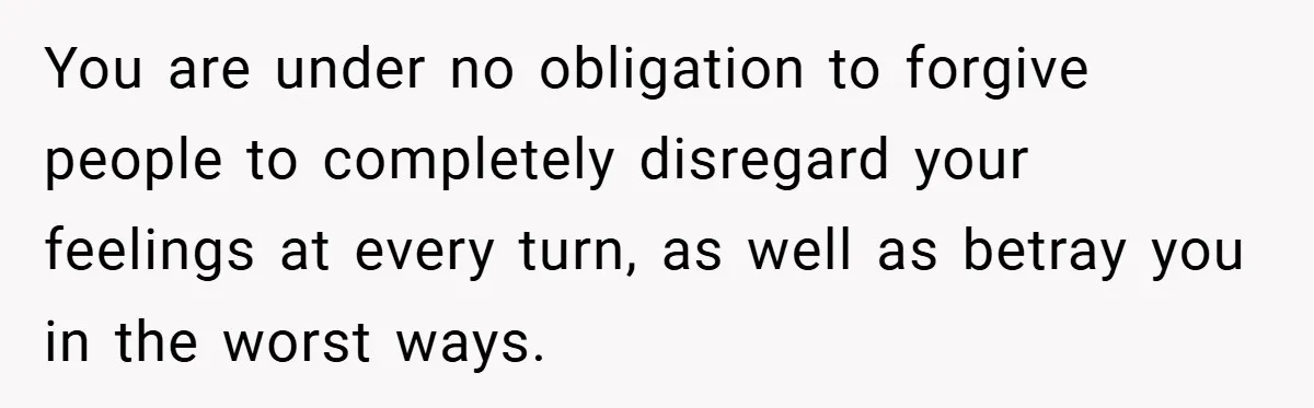 You are under no obligation to forgive people to completely disregard your feelings at every turn, as well as betray you in the worst ways.