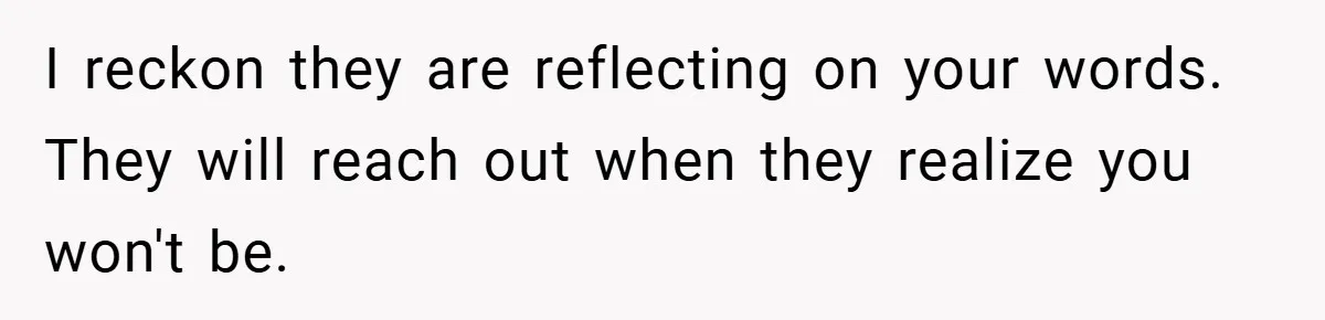 I reckon they are reflecting on your words. They will reach out when they realize you won't be.