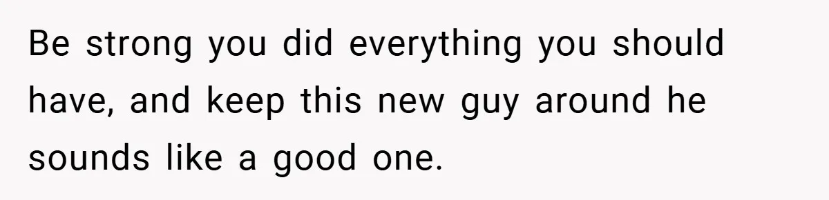 Be strong you did everything you should have, and keep this new guy around he sounds like a good one.