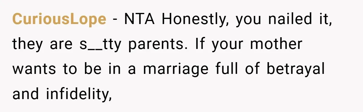 CuriousLope − NTA Honestly, you nailed it, they are s__tty parents. If your mother wants to be in a marriage full of betrayal and infidelity,