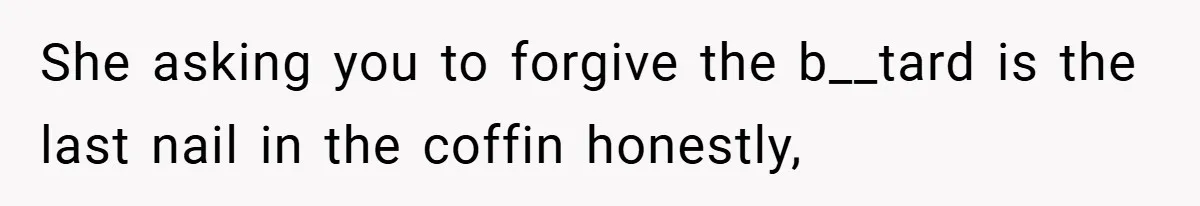She asking you to forgive the b__tard is the last nail in the coffin honestly,