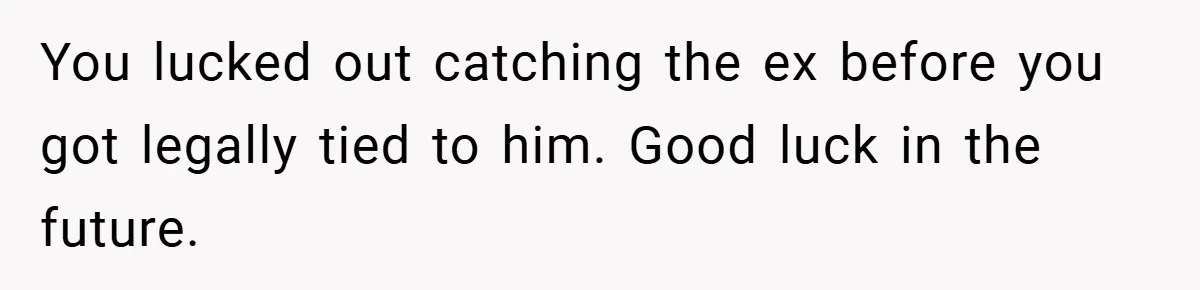 You lucked out catching the ex before you got legally tied to him. Good luck in the future.