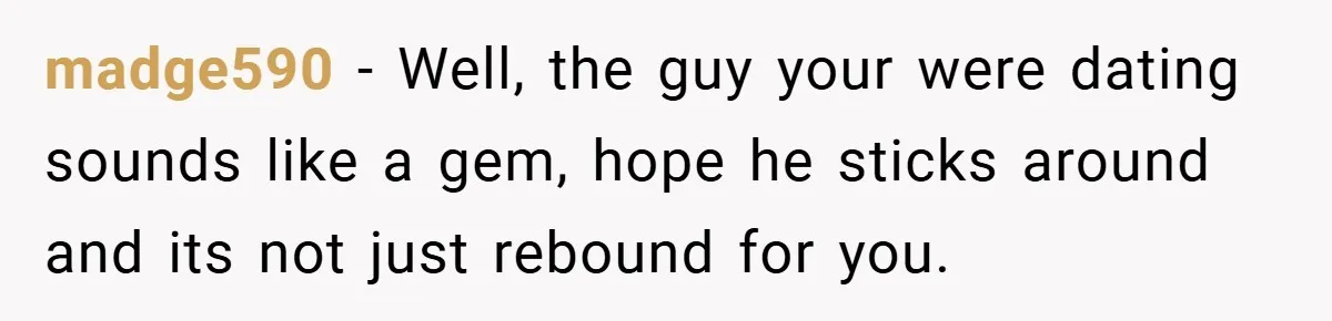 madge590 − Well, the guy your were dating sounds like a gem, hope he sticks around and its not just rebound for you.